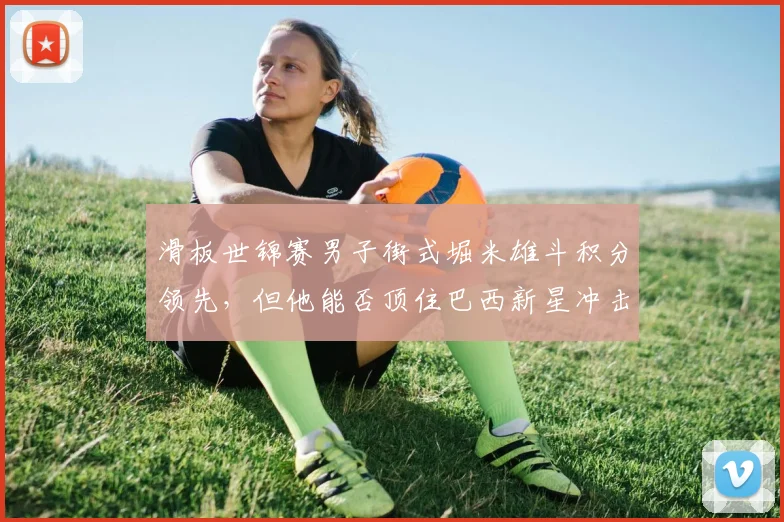 滑板世锦赛男子街式堀米雄斗积分领先，但他能否顶住巴西新星冲击？
