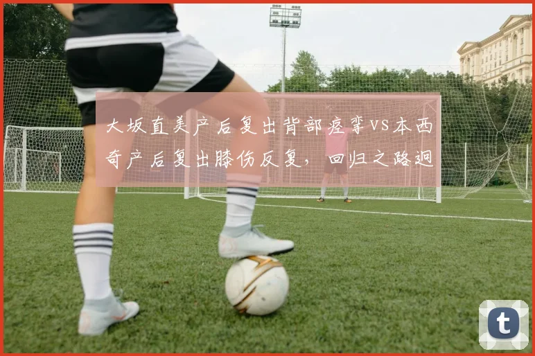 大坂直美产后复出背部痉挛vs本西奇产后复出膝伤反复，回归之路迥异