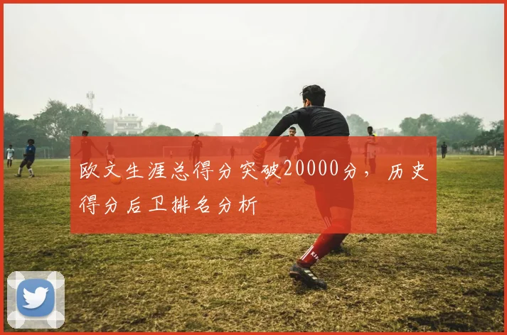 欧文生涯总得分突破20000分，历史得分后卫排名分析